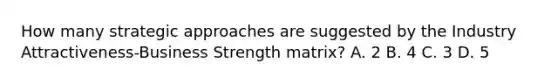 How many strategic approaches are suggested by the Industry Attractiveness-Business Strength matrix? A. 2 B. 4 C. 3 D. 5