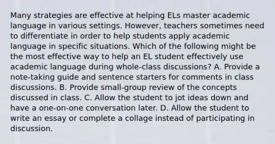 Many strategies are effective at helping ELs master academic language in various settings. However, teachers sometimes need to differentiate in order to help students apply academic language in specific situations. Which of the following might be the most effective way to help an EL student effectively use academic language during whole-class discussions? A. Provide a note-taking guide and sentence starters for <a href='https://www.questionai.com/knowledge/kbjxHm74fs-comments-in-c' class='anchor-knowledge'>comments in c</a>lass discussions. B. Provide small-group review of the concepts discussed in class. C. Allow the student to jot ideas down and have a one-on-one conversation later. D. Allow the student to write an essay or complete a collage instead of participating in discussion.