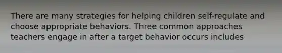 There are many strategies for helping children self-regulate and choose appropriate behaviors. Three common approaches teachers engage in after a target behavior occurs includes