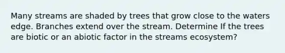 Many streams are shaded by trees that grow close to the waters edge. Branches extend over the stream. Determine If the trees are biotic or an abiotic factor in the streams ecosystem?