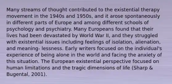 Many streams of thought contributed to the existential therapy movement in the 1940s and 1950s, and it arose spontaneously in different parts of Europe and among different schools of psychology and psychiatry. Many Europeans found that their lives had been devastated by World War II, and they struggled with existential issues including feelings of isolation, alienation, and meaning- lessness. Early writers focused on the individual's experience of being alone in the world and facing the anxiety of this situation. The European existential perspective focused on human limitations and the tragic dimensions of life (Sharp & Bugental, 2001).