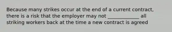 Because many strikes occur at the end of a current contract, there is a risk that the employer may not _____________ all striking workers back at the time a new contract is agreed