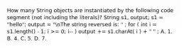 How many String objects are instantiated by the following code segment (not including the literals)? String s1, output; s1 = "hello"; output = "nThe string reversed is: " ; for ( int i = s1.length() - 1; i >= 0; i-- ) output += s1.charAt( i ) + " " ; A. 1. B. 4. C. 5. D. 7.