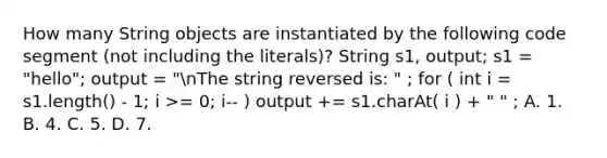 How many String objects are instantiated by the following code segment (not including the literals)? String s1, output; s1 = "hello"; output = "nThe string reversed is: " ; for ( int i = s1.length() - 1; i >= 0; i-- ) output += s1.charAt( i ) + " " ; A. 1. B. 4. C. 5. D. 7.