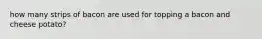 how many strips of bacon are used for topping a bacon and cheese potato?