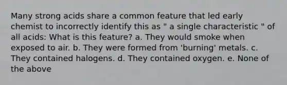 Many strong acids share a common feature that led early chemist to incorrectly identify this as " a single characteristic " of all acids: What is this feature? a. They would smoke when exposed to air. b. They were formed from 'burning' metals. c. They contained halogens. d. They contained oxygen. e. None of the above