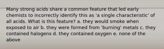 Many strong acids share a common feature that led early chemists to incorrectly identify this as 'a single characteristic' of all acids. What is this feature? a. they would smoke when exposed to air b. they were formed from 'burning' metals c. they contained halogens d. they contained oxygen e. none of the above