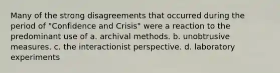 Many of the strong disagreements that occurred during the period of "Confidence and Crisis" were a reaction to the predominant use of a. archival methods. b. unobtrusive measures. c. the interactionist perspective. d. laboratory experiments