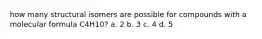 how many structural isomers are possible for compounds with a molecular formula C4H10? a. 2 b. 3 c. 4 d. 5