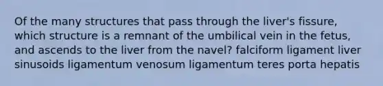 Of the many structures that pass through the liver's fissure, which structure is a remnant of the umbilical vein in the fetus, and ascends to the liver from the navel? falciform ligament liver sinusoids ligamentum venosum ligamentum teres porta hepatis