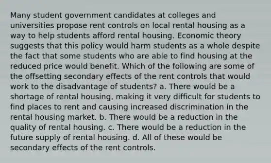 Many student government candidates at colleges and universities propose rent controls on local rental housing as a way to help students afford rental housing. Economic theory suggests that this policy would harm students as a whole despite the fact that some students who are able to find housing at the reduced price would benefit. Which of the following are some of the offsetting secondary effects of the rent controls that would work to the disadvantage of students? a. There would be a shortage of rental housing, making it very difficult for students to find places to rent and causing increased discrimination in the rental housing market. b. There would be a reduction in the quality of rental housing. c. There would be a reduction in the future supply of rental housing. d. All of these would be secondary effects of the rent controls.