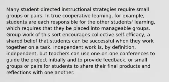 Many student-directed instructional strategies require small groups or pairs. In true cooperative learning, for example, students are each responsible for the other students' learning, which requires that they be placed into manageable groups. Group work of this sort encourages collective self-efficacy, a shared belief that students can be successful when they work together on a task. Independent work is, by definition, independent, but teachers can use one-on-one conferences to guide the project initially and to provide feedback, or small groups or pairs for students to share their final products and reflections with one another.