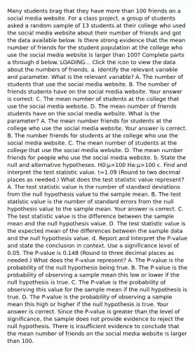 Many students brag that they have <a href='https://www.questionai.com/knowledge/keWHlEPx42-more-than' class='anchor-knowledge'>more than</a> 100 friends on a social media website. For a class​ project, a group of students asked a random sample of 13 students at their college who used the social media website about their number of friends and got the data available below. Is there strong evidence that the mean number of friends for the student population at the college who use the social media website is larger than 100​? Complete parts a through d below. LOADING... Click the icon to view the data about the numbers of friends. a. Identify the relevant variable and parameter. What is the relevant​ variable? A. The number of students that use the social media website. B. The number of friends students have on the social media website. Your answer is correct. C. The mean number of students at the college that use the social media website. D. The mean number of friends students have on the social media website. What is the​ parameter? A. The mean number friends for students at the college who use the social media website. Your answer is correct. B. The number friends for students at the college who use the social media website. C. The mean number of students at the college that use the social media website. D. The mean number friends for people who use the social media website. b. State the null and alternative hypotheses. H0​:μ=100 Ha​:μ>100 c. Find and interpret <a href='https://www.questionai.com/knowledge/kzeQt8hpQB-the-test-statistic' class='anchor-knowledge'>the test statistic</a> value. t=1.09 ​(Round to two decimal places as​ needed.) What does the test statistic value​ represent? A. The test statistic value is the number of <a href='https://www.questionai.com/knowledge/kqGUr1Cldy-standard-deviation' class='anchor-knowledge'>standard deviation</a>s from the null hypothesis value to the sample mean. B. The test statistic value is the number of standard errors from the null hypothesis value to the sample mean. Your answer is correct. C. The test statistic value is the difference between the sample mean and the null hypothesis value. D. The test statistic value is the expected mean of the differences between the sample data and the null hypothesis value. d. Report and interpret the​ P-value and state the conclusion in context. Use a significance level of 0.05. The​ P-value is 0.148 ​(Round to three decimal places as​ needed.) What does the​ P-value represent? A. The​ P-value is the probability of the null hypothesis being true. B. The​ P-value is the probability of observing a sample mean this low or lower if the null hypothesis is true. C. The​ P-value is the probability of observing this value for the sample mean if the null hypothesis is true. D. The​ P-value is the probability of observing a sample mean this high or higher if the null hypothesis is true. Your answer is correct. Since the​ P-value is greater than the level of​ significance, the sample does not provide evidence to reject the null hypothesis. There is insufficient evidence to conclude that the mean number of friends on the social media website is larger than 100.