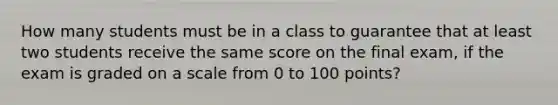 How many students must be in a class to guarantee that at least two students receive the same score on the final exam, if the exam is graded on a scale from 0 to 100 points?