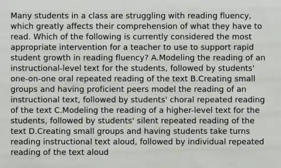 Many students in a class are struggling with reading fluency, which greatly affects their comprehension of what they have to read. Which of the following is currently considered the most appropriate intervention for a teacher to use to support rapid student growth in reading fluency? A.Modeling the reading of an instructional-level text for the students, followed by students' one-on-one oral repeated reading of the text B.Creating small groups and having proficient peers model the reading of an instructional text, followed by students' choral repeated reading of the text C.Modeling the reading of a higher-level text for the students, followed by students' silent repeated reading of the text D.Creating small groups and having students take turns reading instructional text aloud, followed by individual repeated reading of the text aloud