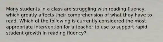 Many students in a class are struggling with reading fluency, which greatly affects their comprehension of what they have to read. Which of the following is currently considered the most appropriate intervention for a teacher to use to support rapid student growth in reading fluency?