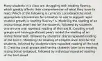 Many students in a class are struggling with reading fluency, which greatly affects their comprehension of what they have to read. Which of the following is currently considered the most appropriate intervention for a teacher to use to support rapid student growth in reading fluency? A. Modeling the reading of an instructional-level text for the students, followed by students' one-on-one oral repeated reading of the text B. Creating small groups and having proficient peers model the reading of an instructional text, followed by students' choral repeated reading of the text C. Modeling the reading of a higher-level text for the students, followed by students'silent repeated reading of the text D. Creating small groups and having students take turns reading instructional textaloud, followed by individual repeated reading of the text aloud