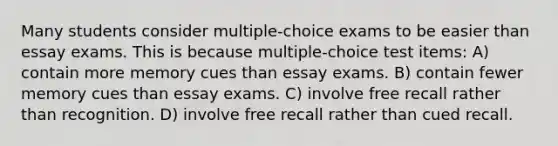 Many students consider multiple-choice exams to be easier than essay exams. This is because multiple-choice test items: A) contain more memory cues than essay exams. B) contain fewer memory cues than essay exams. C) involve free recall rather than recognition. D) involve free recall rather than cued recall.