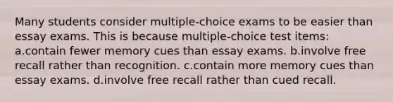 Many students consider multiple-choice exams to be easier than essay exams. This is because multiple-choice test items: a.contain fewer memory cues than essay exams. b.involve free recall rather than recognition. c.contain more memory cues than essay exams. d.involve free recall rather than cued recall.