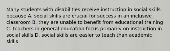 Many students with disabilities receive instruction in social skills because A. social skills are crucial for success in an inclusive classroom B. they are unable to benefit from educational training C. teachers in general education focus primarily on instruction in social skills D. social skills are easier to teach than academic skills