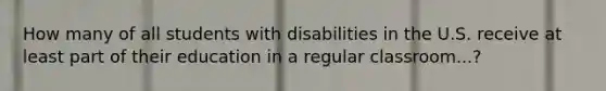 How many of all students with disabilities in the U.S. receive at least part of their education in a regular classroom...?