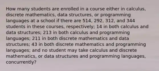 How many students are enrolled in a course either in calculus, discrete mathematics, data structures, or programming languages at a school if there are 514, 292, 312, and 344 students in these courses, respectively; 14 in both calculus and data structures; 213 in both calculus and programming languages; 211 in both discrete mathematics and data structures; 43 in both discrete mathematics and programming languages; and no student may take calculus and discrete mathematics, or data structures and programming languages, concurrently?