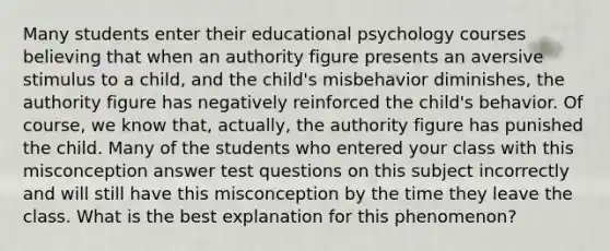 Many students enter their educational psychology courses believing that when an authority figure presents an aversive stimulus to a child, and the child's misbehavior diminishes, the authority figure has negatively reinforced the child's behavior. Of course, we know that, actually, the authority figure has punished the child. Many of the students who entered your class with this misconception answer test questions on this subject incorrectly and will still have this misconception by the time they leave the class. What is the best explanation for this phenomenon?