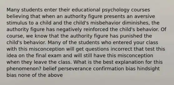 Many students enter their educational psychology courses believing that when an authority figure presents an aversive stimulus to a child and the child's misbehavior diminishes, the authority figure has negatively reinforced the child's behavior. Of course, we know that the authority figure has punished the child's behavior. Many of the students who entered your class with this misconception will get questions incorrect that test this idea on the final exam and will still have this misconception when they leave the class. What is the best explanation for this phenomenon? belief perseverance confirmation bias hindsight bias none of the above