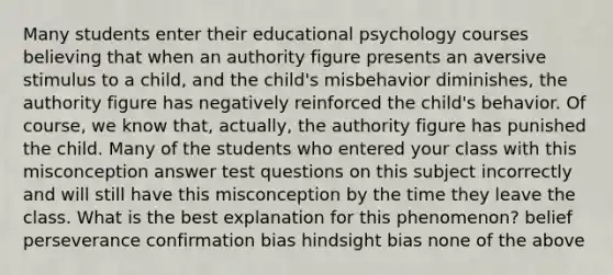 Many students enter their educational psychology courses believing that when an authority figure presents an aversive stimulus to a child, and the child's misbehavior diminishes, the authority figure has negatively reinforced the child's behavior. Of course, we know that, actually, the authority figure has punished the child. Many of the students who entered your class with this misconception answer test questions on this subject incorrectly and will still have this misconception by the time they leave the class. What is the best explanation for this phenomenon? belief perseverance confirmation bias hindsight bias none of the above