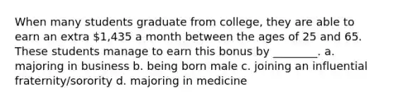 When many students graduate from college, they are able to earn an extra 1,435 a month between the ages of 25 and 65. These students manage to earn this bonus by ________. a. majoring in business b. being born male c. joining an influential fraternity/sorority d. majoring in medicine