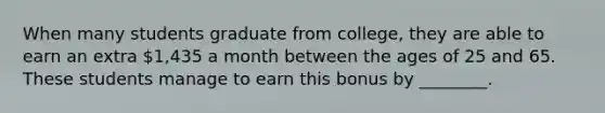 When many students graduate from college, they are able to earn an extra 1,435 a month between the ages of 25 and 65. These students manage to earn this bonus by ________.