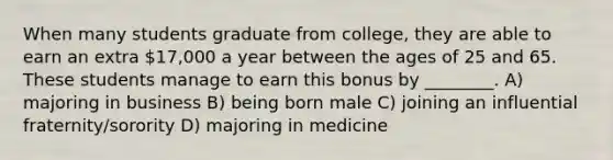 When many students graduate from college, they are able to earn an extra 17,000 a year between the ages of 25 and 65. These students manage to earn this bonus by ________. A) majoring in business B) being born male C) joining an influential fraternity/sorority D) majoring in medicine