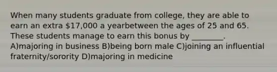 When many students graduate from college, they are able to earn an extra 17,000 a yearbetween the ages of 25 and 65. These students manage to earn this bonus by ________. A)majoring in business B)being born male C)joining an influential fraternity/sorority D)majoring in medicine