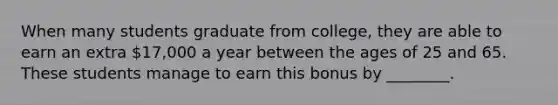 When many students graduate from college, they are able to earn an extra 17,000 a year between the ages of 25 and 65. These students manage to earn this bonus by ________.