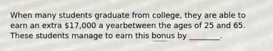 When many students graduate from college, they are able to earn an extra 17,000 a yearbetween the ages of 25 and 65. These students manage to earn this bonus by ________.