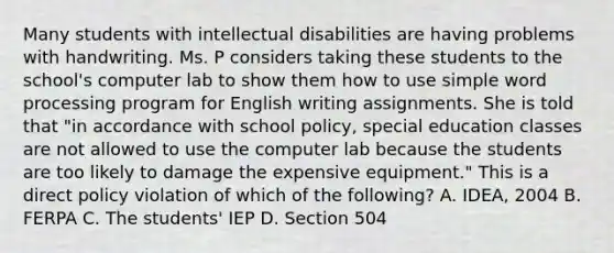 Many students with intellectual disabilities are having problems with handwriting. Ms. P considers taking these students to the school's computer lab to show them how to use simple word processing program for English writing assignments. She is told that "in accordance with school policy, special education classes are not allowed to use the computer lab because the students are too likely to damage the expensive equipment." This is a direct policy violation of which of the following? A. IDEA, 2004 B. FERPA C. The students' IEP D. Section 504