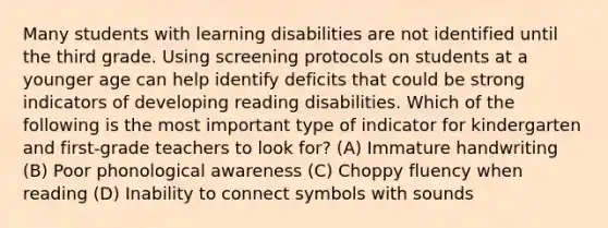 Many students with learning disabilities are not identified until the third grade. Using screening protocols on students at a younger age can help identify deficits that could be strong indicators of developing reading disabilities. Which of the following is the most important type of indicator for kindergarten and first-grade teachers to look for? (A) Immature handwriting (B) Poor phonological awareness (C) Choppy fluency when reading (D) Inability to connect symbols with sounds