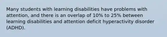 Many students with learning disabilities have problems with attention, and there is an overlap of 10% to 25% between learning disabilities and attention deficit hyperactivity disorder (ADHD).