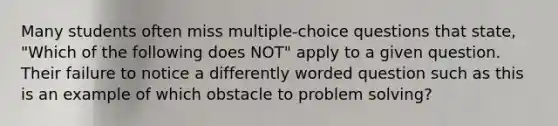 Many students often miss multiple-choice questions that state, "Which of the following does NOT" apply to a given question. Their failure to notice a differently worded question such as this is an example of which obstacle to problem solving?