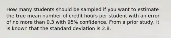 How many students should be sampled if you want to estimate the true mean number of credit hours per student with an error of no more than 0.3 with 95% confidence. From a prior study, it is known that the standard deviation is 2.8.