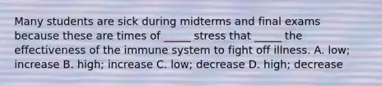 Many students are sick during midterms and final exams because these are times of _____ stress that _____ the effectiveness of the immune system to fight off illness. A. low; increase B. high; increase C. low; decrease D. high; decrease