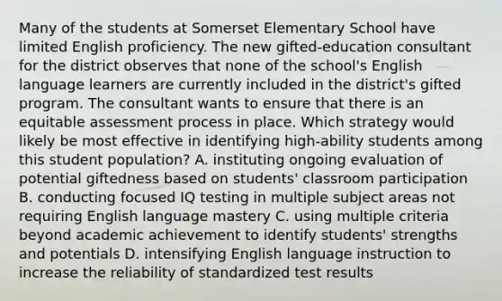 Many of the students at Somerset Elementary School have limited English proficiency. The new gifted-education consultant for the district observes that none of the school's English language learners are currently included in the district's gifted program. The consultant wants to ensure that there is an equitable assessment process in place. Which strategy would likely be most effective in identifying high-ability students among this student population? A. instituting ongoing evaluation of potential giftedness based on students' classroom participation B. conducting focused IQ testing in multiple subject areas not requiring English language mastery C. using multiple criteria beyond academic achievement to identify students' strengths and potentials D. intensifying English language instruction to increase the reliability of standardized test results