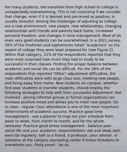 For many students, the transition from high school to college is unexpectedly overwhelming. This is not surprising if we consider that change, even if it is desired and perceived as positive, is usually stressful. Among the challenges of adjusting to college are a new environment, new people, new relationships, changing relationships with friends and parents back home, increased personal freedom, and changes in time management. Most of all, even very good students can be overwhelmed. In a 2021 survey, 39% of the freshmen and sophomores listed "academics" as the aspect of college they were least prepared for (see Figure 2). Within that category, 21% of the respondents reported that they were most surprised how much they had to study to be successful in their classes. Finding the proper balance between academic and social life can be difficult. For the 28% of the respondents that reported "Other" adjustment difficulties, the main difficulties were with large class size, meeting new people, and living away from home. New students on campus, whether first-year students or transfer students, should employ the following strategies to help with their successful adjustment: Get involved - joining informal groups or formal organizations can increase positive mood and allows you to meet new people. Go to class - regular class attendance is one of the most important determinants of academic success. Practice good time management - use a planner to map out your schedule from week to week, from month to month, and for the whole semester. Practice good stress management - balance your social life and your academic responsibilities; eat and sleep well; exercise regularly; talk to a friend, a professor, your advisor, or someone at the campus counseling center if stress threatens to overwhelm you. Party smart - be sa