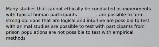 Many studies that cannot ethically be conducted as experiments with typical human participants ________. are possible to form strong opinions that are logical and intuitive are possible to test with animal studies are possible to test with participants from prison populations are not possible to test with empirical methods