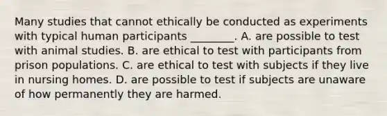 Many studies that cannot ethically be conducted as experiments with typical human participants ________. A. are possible to test with animal studies. B. are ethical to test with participants from prison populations. C. are ethical to test with subjects if they live in nursing homes. D. are possible to test if subjects are unaware of how permanently they are harmed.