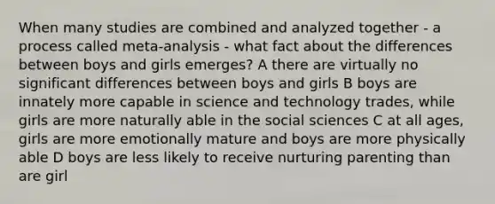 When many studies are combined and analyzed together - a process called meta-analysis - what fact about the differences between boys and girls emerges? A there are virtually no significant differences between boys and girls B boys are innately more capable in science and technology trades, while girls are more naturally able in the social sciences C at all ages, girls are more emotionally mature and boys are more physically able D boys are less likely to receive nurturing parenting than are girl