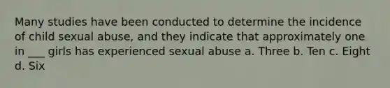 Many studies have been conducted to determine the incidence of child sexual abuse, and they indicate that approximately one in ___ girls has experienced sexual abuse a. Three b. Ten c. Eight d. Six