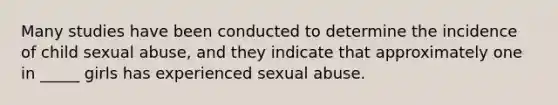 Many studies have been conducted to determine the incidence of child sexual abuse, and they indicate that approximately one in _____ girls has experienced sexual abuse.