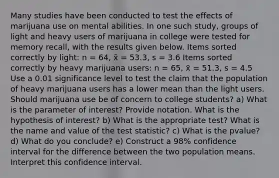 Many studies have been conducted to test the effects of marijuana use on mental abilities. In one such study, groups of light and heavy users of marijuana in college were tested for memory recall, with the results given below. Items sorted correctly by light: n = 64, x̄ = 53.3, s = 3.6 Items sorted correctly by heavy marijuana users: n = 65, x̄ = 51.3, s = 4.5 Use a 0.01 significance level to test the claim that the population of heavy marijuana users has a lower mean than the light users. Should marijuana use be of concern to college students? a) What is the parameter of interest? Provide notation. What is the hypothesis of interest? b) What is the appropriate test? What is the name and value of the test statistic? c) What is the pvalue? d) What do you conclude? e) Construct a 98% confidence interval for the difference between the two population means. Interpret this confidence interval.