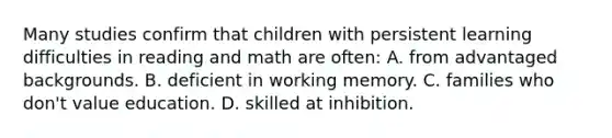 Many studies confirm that children with persistent learning difficulties in reading and math are often: A. from advantaged backgrounds. B. deficient in working memory. C. families who don't value education. D. skilled at inhibition.